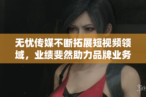 无忧传媒不断拓展短视频领域，业绩斐然助力品牌业务增长