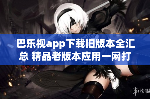 巴乐视app下载旧版本全汇总 精品老版本应用一网打尽