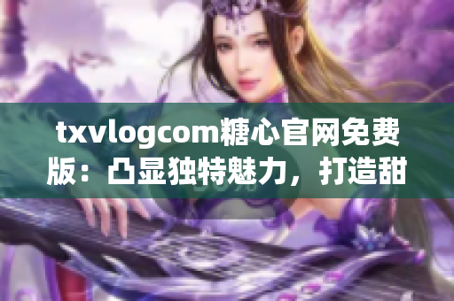 txvlogcom糖心官网免费版：凸显独特魅力，打造甜蜜互动平台