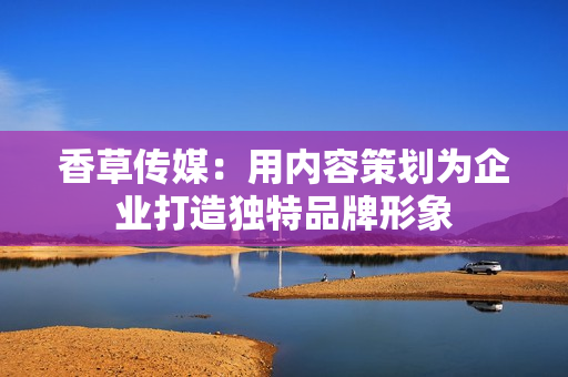 香草传媒：用内容策划为企业打造独特品牌形象