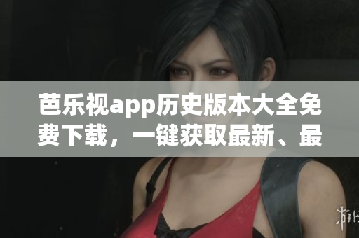 芭乐视app历史版本大全免费下载，一键获取最新、最稳定的旧版芭乐视app