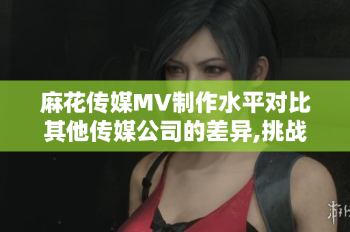 麻花传媒MV制作水平对比其他传媒公司的差异,挑战与机遇 