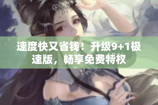 速度快又省钱！升级9+1极速版，畅享免费特权