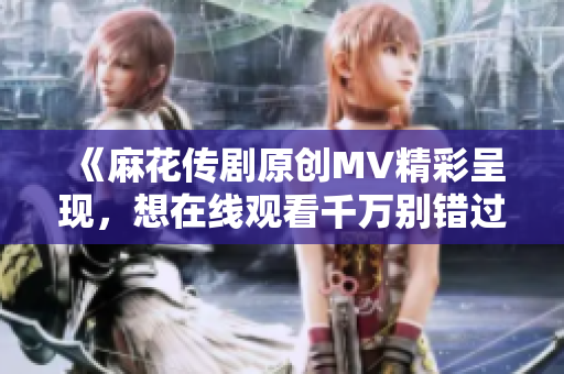 《麻花传剧原创MV精彩呈现，想在线观看千万别错过！》