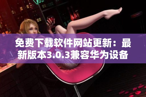 免费下载软件网站更新：最新版本3.0.3兼容华为设备