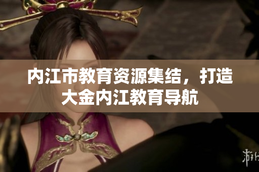 内江市教育资源集结，打造大金内江教育导航