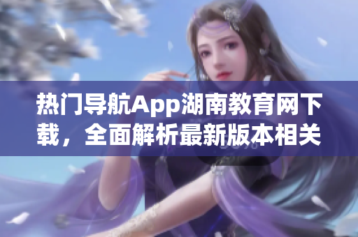 热门导航App湖南教育网下载，全面解析最新版本相关信息