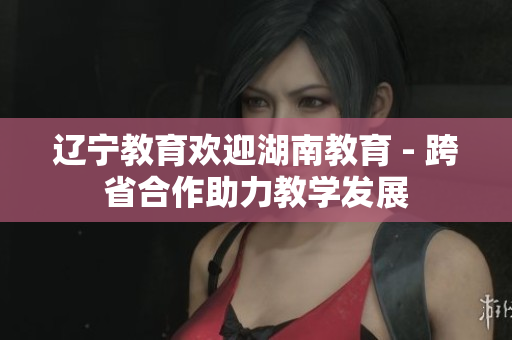 辽宁教育欢迎湖南教育 - 跨省合作助力教学发展