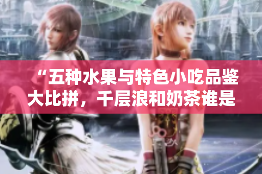 “五种水果与特色小吃品鉴大比拼，千层浪和奶茶谁是最佳搭配？”