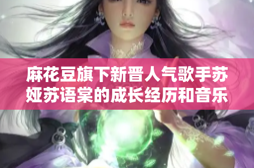 麻花豆旗下新晋人气歌手苏娅苏语棠的成长经历和音乐风采