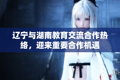 辽宁与湖南教育交流合作热络，迎来重要合作机遇