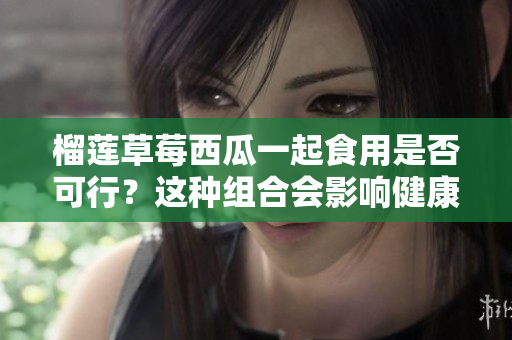 榴莲草莓西瓜一起食用是否可行？这种组合会影响健康吗？