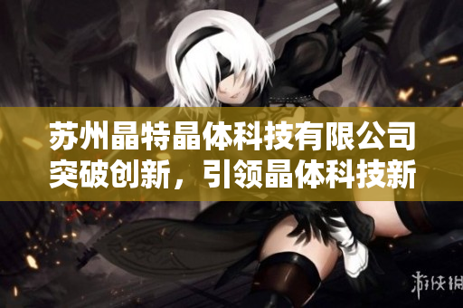 苏州晶特晶体科技有限公司突破创新，引领晶体科技新时代
