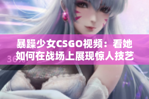 暴躁少女CSGO视频：看她如何在战场上展现惊人技艺，疯狂击败对手，展现游戏人生态度