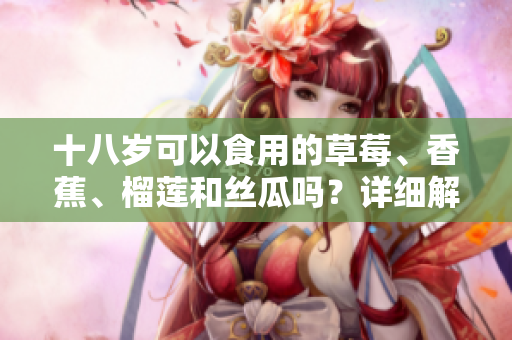 十八岁可以食用的草莓、香蕉、榴莲和丝瓜吗？详细解读食用年龄限制及禁忌事项