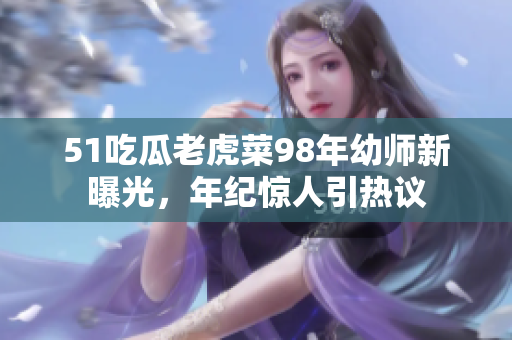 51吃瓜老虎菜98年幼师新曝光，年纪惊人引热议