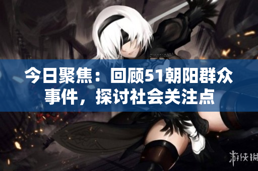 今日聚焦：回顾51朝阳群众事件，探讨社会关注点