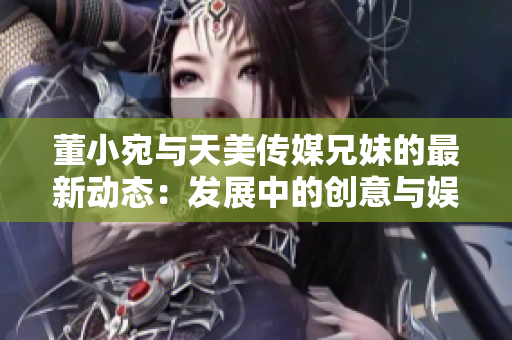 董小宛与天美传媒兄妹的最新动态：发展中的创意与娱乐产业