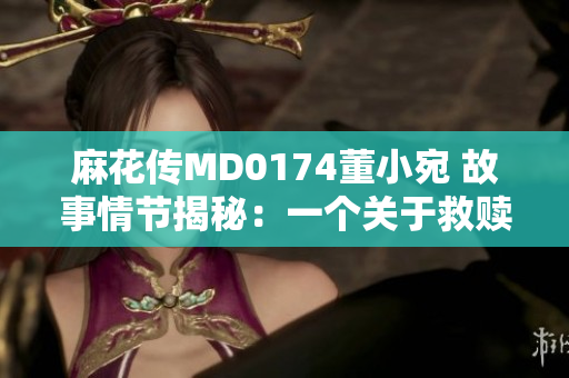 麻花传MD0174董小宛 故事情节揭秘：一个关于救赎与成长的人生之旅