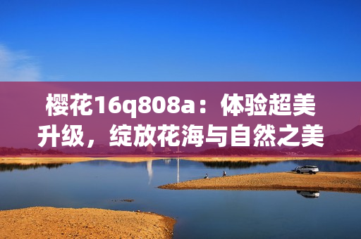 樱花16q808a：体验超美升级，绽放花海与自然之美