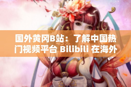 国外黄冈B站：了解中国热门视频平台 Bilibili 在海外的影响与发展