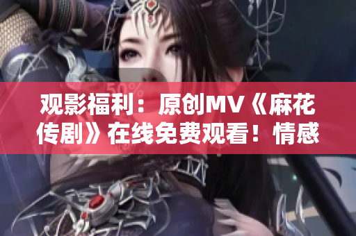 观影福利：原创MV《麻花传剧》在线免费观看！情感融合，华丽画面，打动人心。