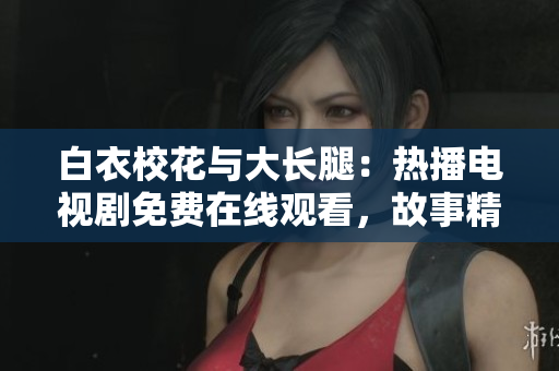 白衣校花与大长腿：热播电视剧免费在线观看，故事精彩曲折，情感纠葛令人着迷