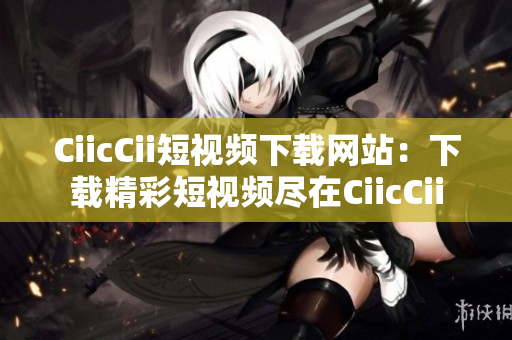 CiicCii短视频下载网站：下载精彩短视频尽在CiicCii