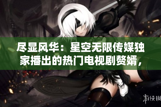 尽显风华：星空无限传媒独家播出的热门电视剧赘婿，精彩纷呈，等你来观赏！