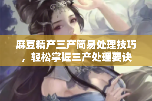 麻豆精产三产简易处理技巧，轻松掌握三产处理要诀