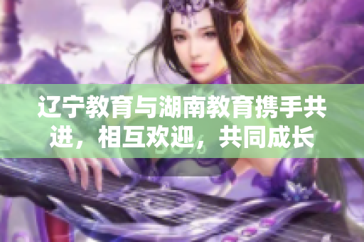 辽宁教育与湖南教育携手共进，相互欢迎，共同成长
