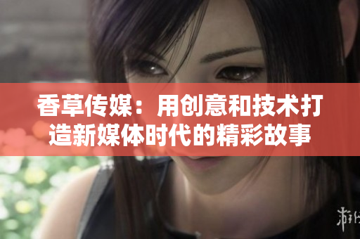 香草传媒：用创意和技术打造新媒体时代的精彩故事