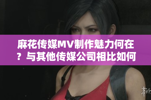 麻花传媒MV制作魅力何在？与其他传媒公司相比如何突显优势？