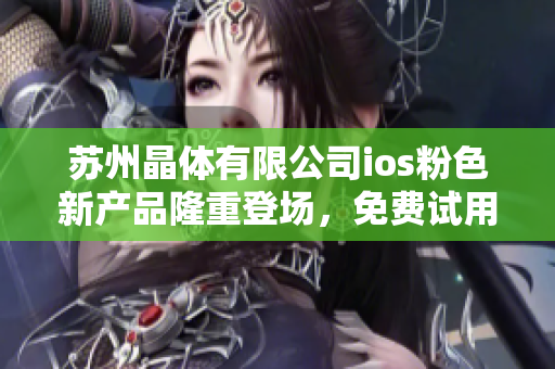 苏州晶体有限公司ios粉色新产品隆重登场，免费试用赠送中！