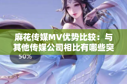 麻花传媒MV优势比较：与其他传媒公司相比有哪些突出之处？
