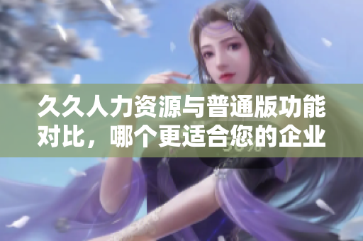 久久人力资源与普通版功能对比，哪个更适合您的企业需求？