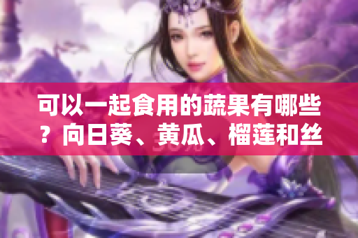 可以一起食用的蔬果有哪些？向日葵、黄瓜、榴莲和丝瓜能够共同享用吗？
