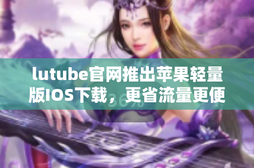 lutube官网推出苹果轻量版IOS下载，更省流量更便捷