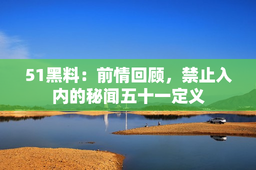 51黑料：前情回顾，禁止入内的秘闻五十一定义