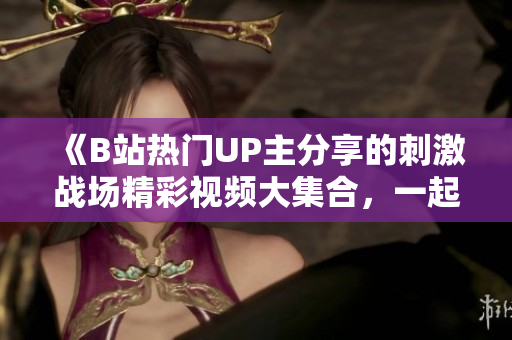 《B站热门UP主分享的刺激战场精彩视频大集合，一起来感受全新战斗乐趣！》