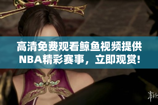 高清免费观看鲸鱼视频提供NBA精彩赛事，立即观赏!