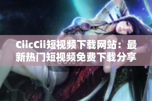 CiicCii短视频下载网站：最新热门短视频免费下载分享平台
