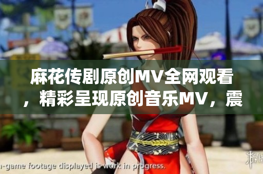 麻花传剧原创MV全网观看，精彩呈现原创音乐MV，震撼视听，点击即享精彩演绎