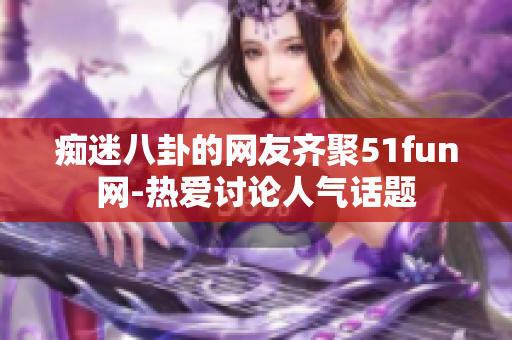痴迷八卦的网友齐聚51fun网-热爱讨论人气话题