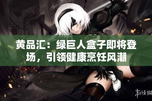 黄品汇：绿巨人盒子即将登场，引领健康烹饪风潮