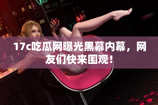 17c吃瓜网曝光黑幕内幕，网友们快来围观！