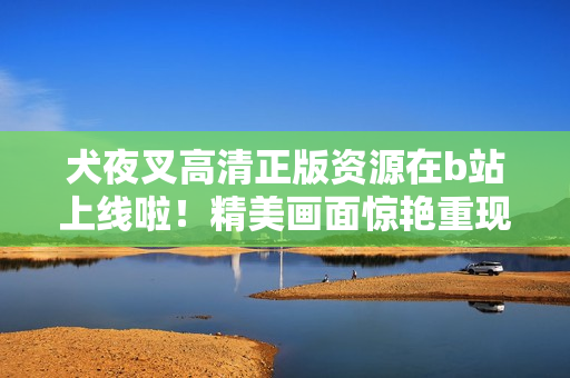 犬夜叉高清正版资源在b站上线啦！精美画面惊艳重现，快来收藏观看吧