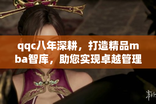 qqc八年深耕，打造精品mba智库，助您实现卓越管理梦想