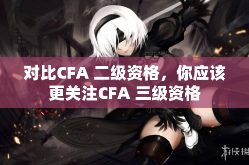 对比CFA 二级资格，你应该更关注CFA 三级资格