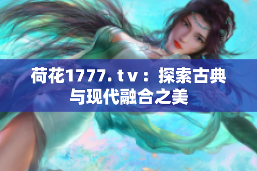 荷花1777. tⅴ：探索古典与现代融合之美